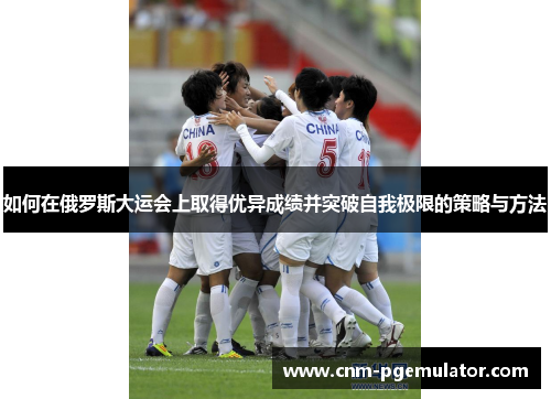 如何在俄罗斯大运会上取得优异成绩并突破自我极限的策略与方法