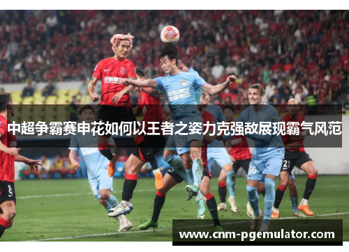 中超争霸赛申花如何以王者之姿力克强敌展现霸气风范