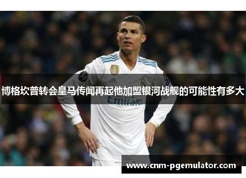 博格坎普转会皇马传闻再起他加盟银河战舰的可能性有多大