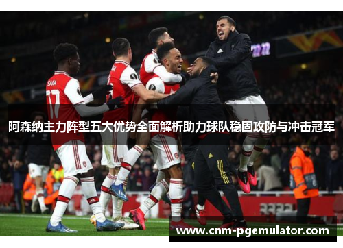 阿森纳主力阵型五大优势全面解析助力球队稳固攻防与冲击冠军