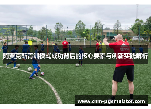阿贾克斯青训模式成功背后的核心要素与创新实践解析 阿贾克斯青训模式成功背后的核心要素与创新实践解析