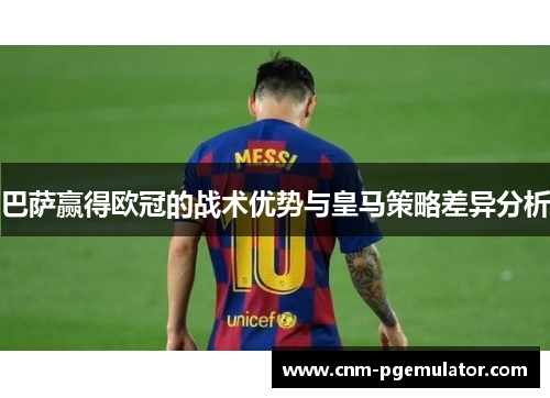 巴萨赢得欧冠的战术优势与皇马策略差异分析 巴萨赢得欧冠的战术优势与皇马策略差异分析