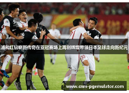 浦和红钻崭新传奇在亚冠赛场上再创辉煌带领日本足球走向新纪元 浦和红钻崭新传奇在亚冠赛场上再创辉煌带领日本足球走向新纪元