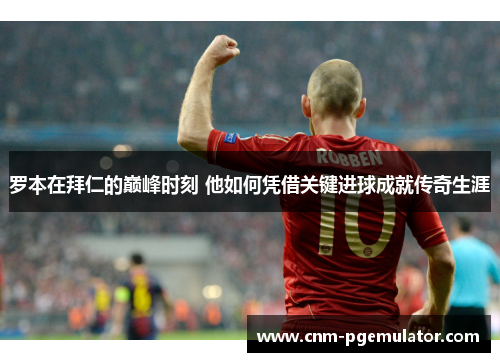 罗本在拜仁的巅峰时刻 他如何凭借关键进球成就传奇生涯 罗本在拜仁的巅峰时刻 他如何凭借关键进球成就传奇生涯