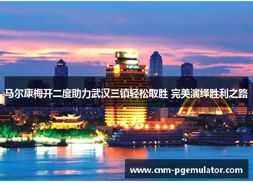 马尔康梅开二度助力武汉三镇轻松取胜 完美演绎胜利之路