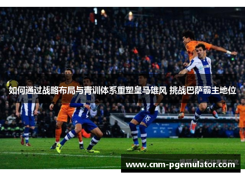 如何通过战略布局与青训体系重塑皇马雄风 挑战巴萨霸主地位
