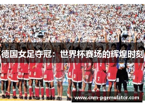 德国女足夺冠：世界杯赛场的辉煌时刻