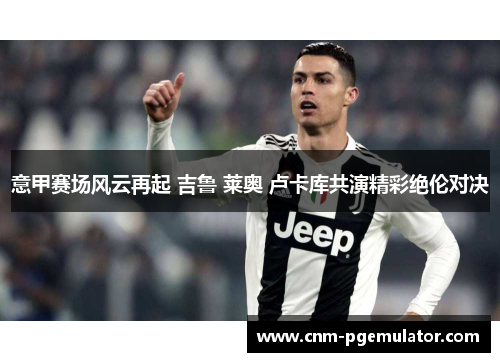 意甲赛场风云再起 吉鲁 莱奥 卢卡库共演精彩绝伦对决 意甲赛场风云再起 吉鲁 莱奥 卢卡库共演精彩绝伦对决