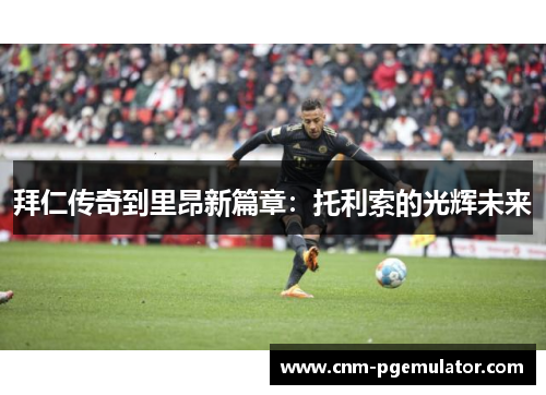 拜仁传奇到里昂新篇章:托利索的光辉未来 拜仁传奇到里昂新篇章:托利索的光辉未来