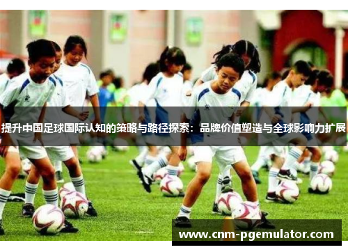 提升中国足球国际认知的策略与路径探索:品牌价值塑造与全球影响力扩展 提升中国足球国际认知的策略与路径探索:品牌价值塑造与全球影响力扩展