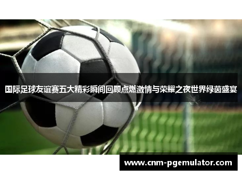 国际足球友谊赛五大精彩瞬间回顾点燃激情与荣耀之夜世界绿茵盛宴 国际足球友谊赛五大精彩瞬间回顾点燃激情与荣耀之夜世界绿茵盛宴