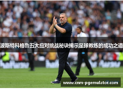 波斯特科格鲁五大应对挑战秘诀揭示足球教练的成功之道