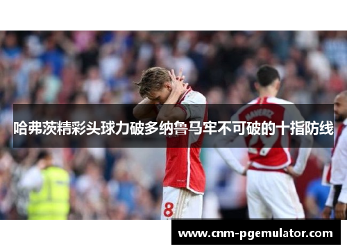 哈弗茨精彩头球力破多纳鲁马牢不可破的十指防线 哈弗茨精彩头球力破多纳鲁马牢不可破的十指防线