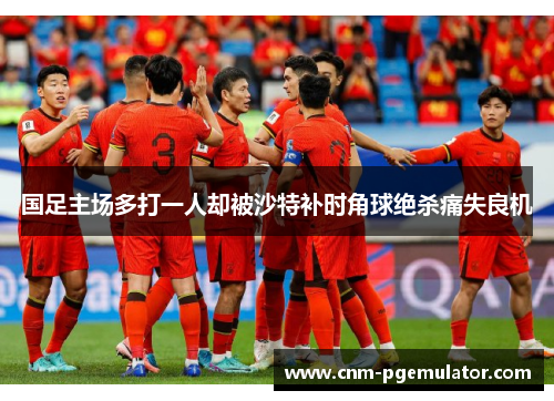 国足主场多打一人却被沙特补时角球绝杀痛失良机 国足主场多打一人却被沙特补时角球绝杀痛失良机
