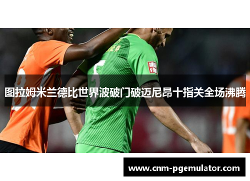 图拉姆米兰德比世界波破门破迈尼昂十指关全场沸腾