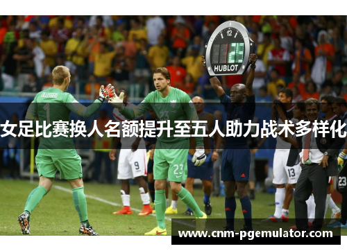 女足比赛换人名额提升至五人助力战术多样化 女足比赛换人名额提升至五人助力战术多样化
