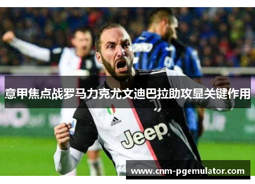 意甲焦点战罗马力克尤文迪巴拉助攻显关键作用