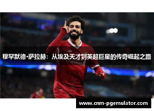 穆罕默德·萨拉赫：从埃及天才到英超巨星的传奇崛起之路