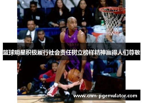 篮球明星积极履行社会责任树立榜样精神赢得人们尊敬 篮球明星积极履行社会责任树立榜样精神赢得人们尊敬