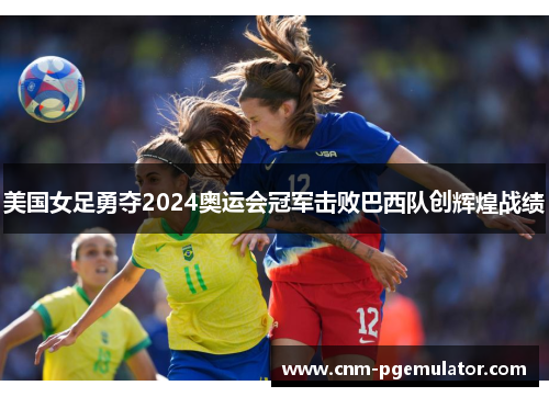 美国女足勇夺2024奥运会冠军击败巴西队创辉煌战绩