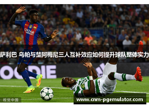 萨利巴 乌帕与楚阿梅尼三人互补效应如何提升球队整体实力