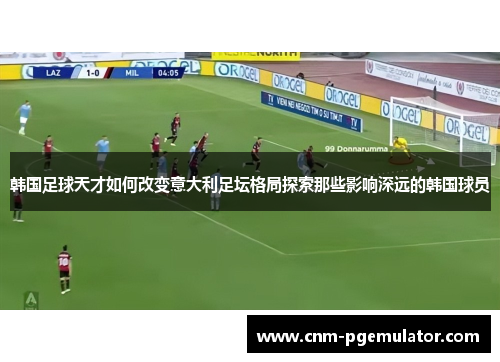 韩国足球天才如何改变意大利足坛格局探索那些影响深远的韩国球员 韩国足球天才如何改变意大利足坛格局探索那些影响深远的韩国球员