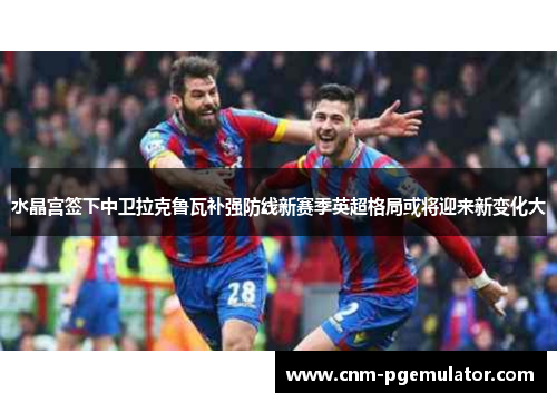 水晶宫签下中卫拉克鲁瓦补强防线新赛季英超格局或将迎来新变化大 水晶宫签下中卫拉克鲁瓦补强防线新赛季英超格局或将迎来新变化大